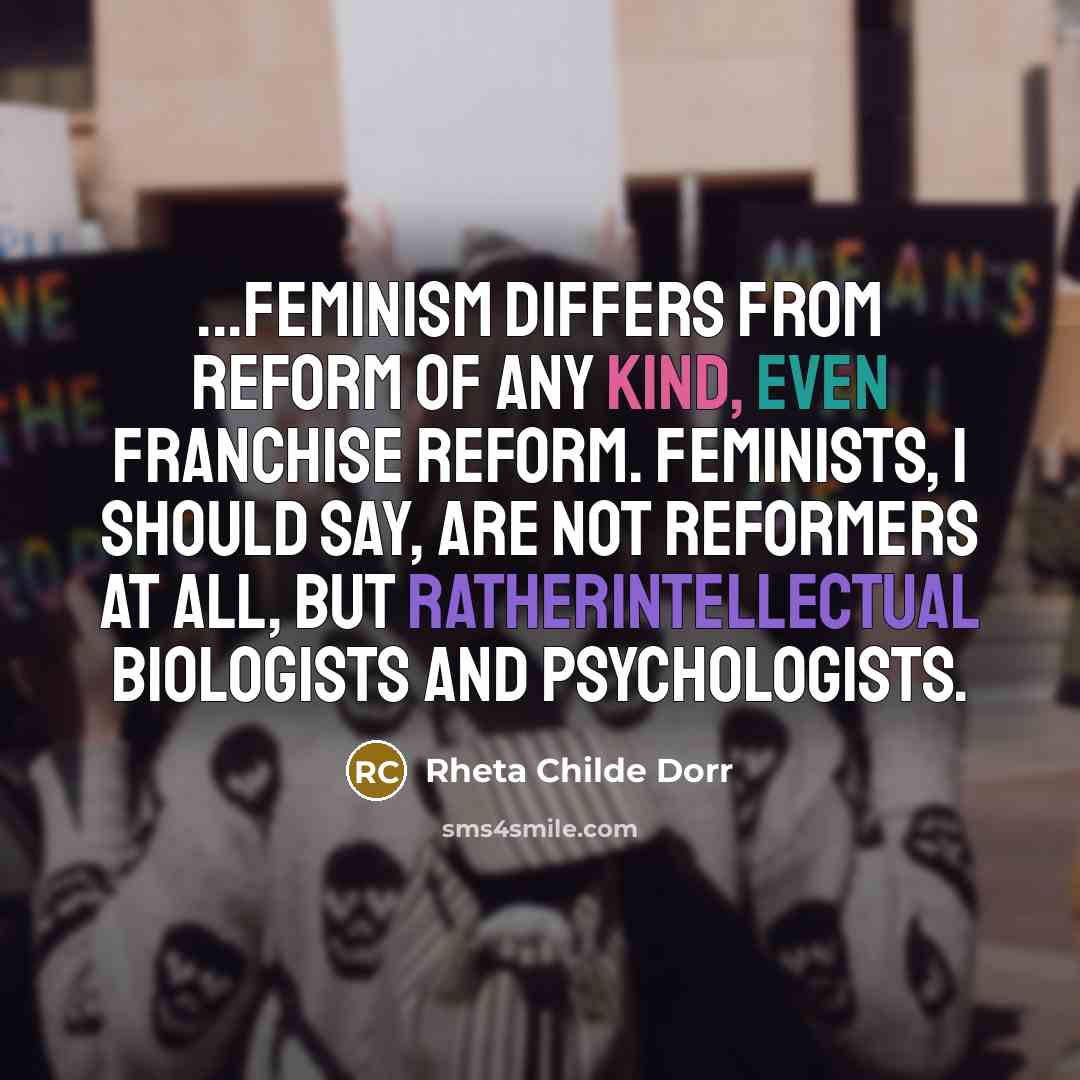 “...feminism differs from reform of any kind, even franchise reform. Feminists, I should say, are not reformers at all, but ratherintellectual biologists and psychologists.” quote by Rheta Childe Dorr
