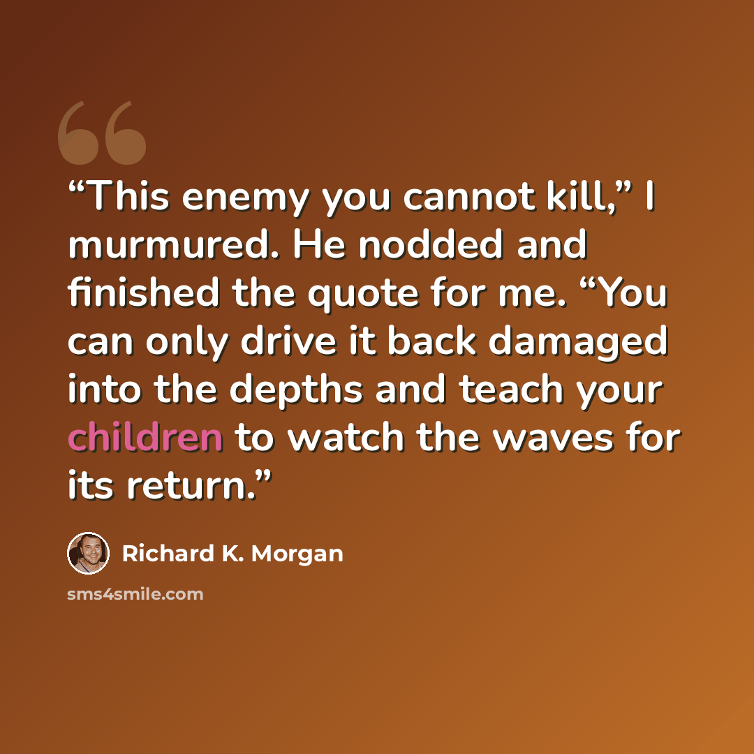 “This enemy you cannot kill,” I murmured. He nodded and finished the quote for me. “You can only drive it back damaged into the depths and teach your children to watch the waves for its return.” quote by Richard K. Morgan