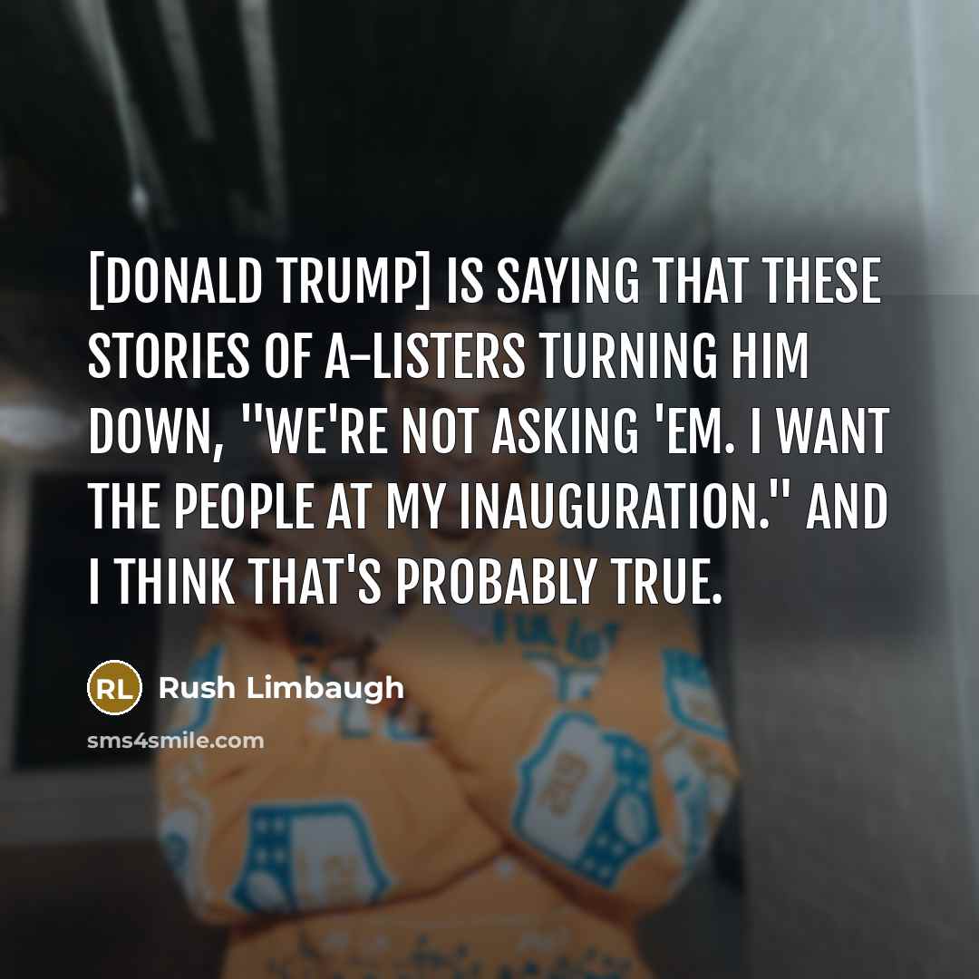 “[Donald Trump] is saying that these stories of A-listers turning him down, "We're not asking 'em. I want the people at my inauguration." And I think that's probably true.” quote by Rush Limbaugh