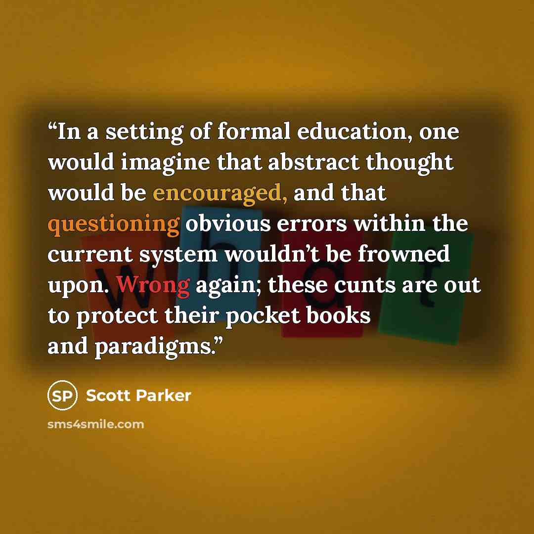 “In a setting of formal education, one would imagine that abstract thought would be encouraged, and that questioning obvious errors within the current system wouldn’t be frowned upon. Wrong again; these cunts are out to protect their pocket books and paradigms.” quote by Scott Parker
