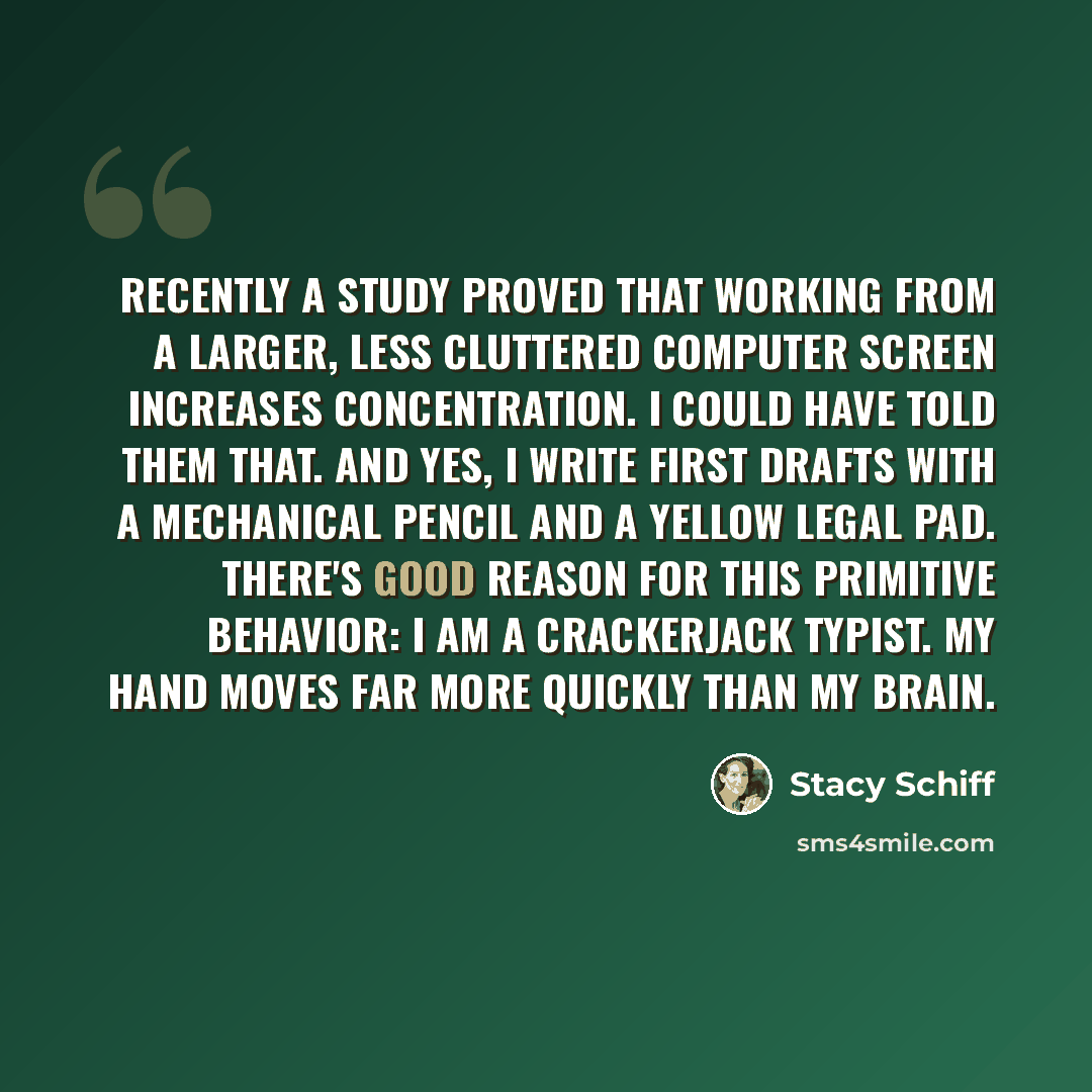 “Recently a study proved that working from a larger, less cluttered computer screen increases concentration. I could have told them that. And yes, I write first drafts with a mechanical pencil and a yellow legal pad. There's good reason for this primitive behavior: I am a crackerjack typist. My…” quote by Stacy Schiff