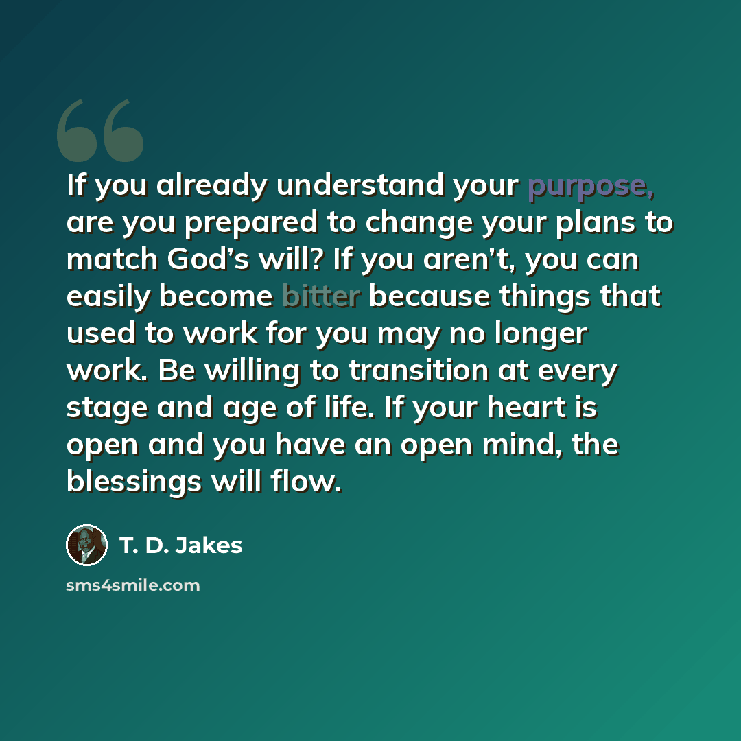 “If you already understand your purpose, are you prepared to change your plans to match God’s will? If you aren’t, you can easily become bitter because things that used to work for you may no longer work. Be willing to transition at every stage and age of life. If your heart is open and you have an…” quote by T. D. Jakes