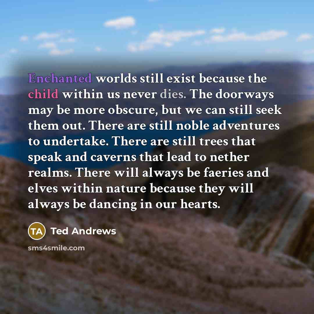 “Enchanted worlds still exist because the child within us never dies. The doorways may be more obscure, but we can still seek them out. There are still noble adventures to undertake. There are still trees that speak and caverns that lead to nether realms. There will always be faeries and elves…” quote by Ted Andrews