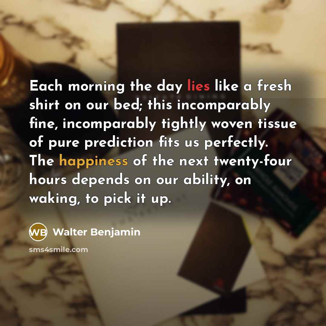 “Each morning the day lies like a fresh shirt on our bed; this incomparably fine, incomparably tightly woven tissue of pure prediction fits us perfectly. The happiness of the next twenty-four hours depends on our ability, on waking, to pick it up.” quote by Walter Benjamin