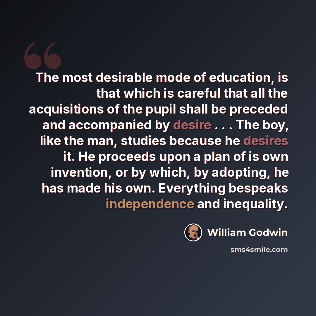 “The most desirable mode of education, is that which is careful that all the acquisitions of the pupil shall be preceded and accompanied by desire . . . The boy, like the man, studies because he desires it. He proceeds upon a plan of is own invention, or by which, by adopting, he has made his own…” quote by William Godwin