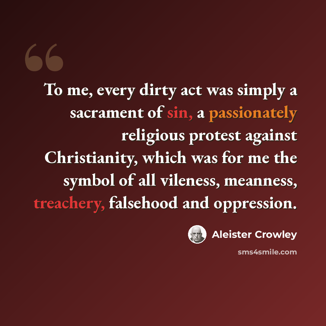 “To me, every dirty act was simply a sacrament of sin, a passionately religious protest against Christianity, which was for me the symbol of all vileness, meanness, treachery, falsehood and oppression.” quote by Aleister Crowley