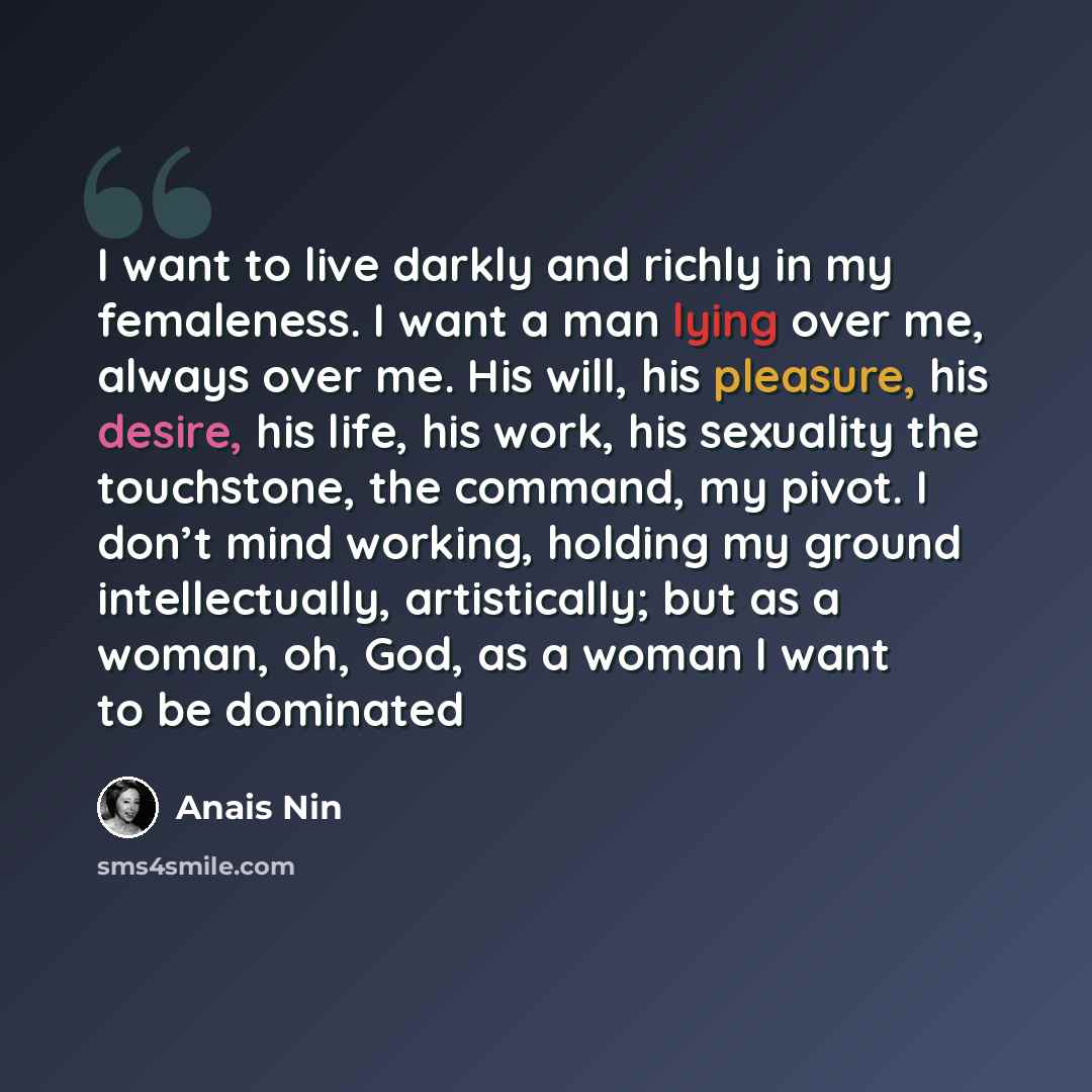“I want to live darkly and richly in my femaleness. I want a man lying over me, always over me. His will, his pleasure, his desire, his life, his work, his sexuality the touchstone, the command, my pivot. I don’t mind working, holding my ground intellectually, artistically; but as a woman, oh, God…” quote by Anais Nin