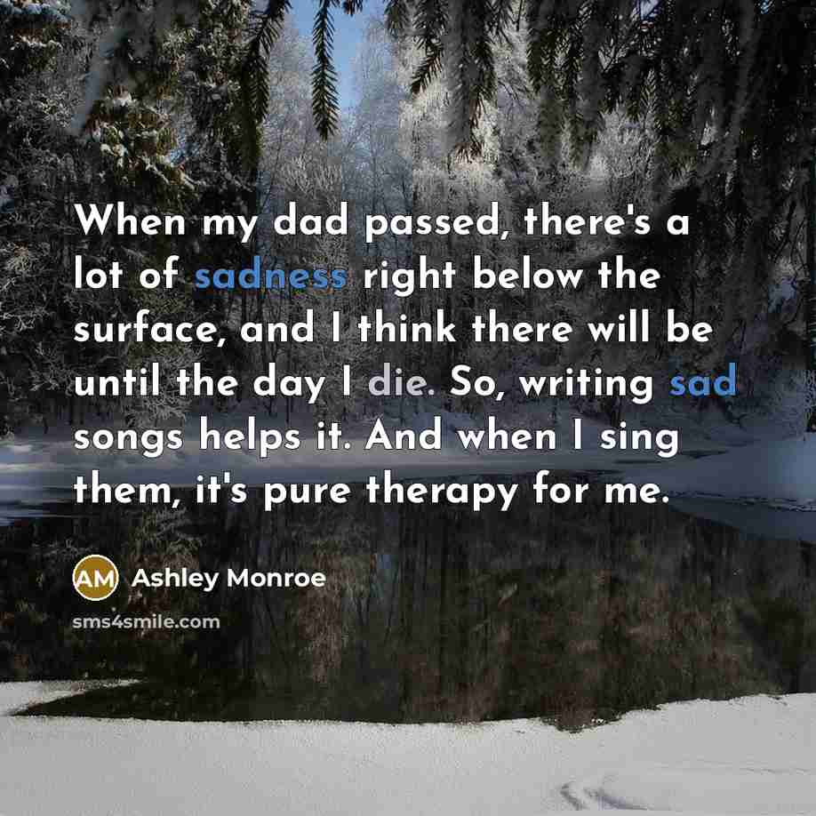 “When my dad passed, there's a lot of sadness right below the surface, and I think there will be until the day I die. So, writing sad songs helps it. And when I sing them, it's pure therapy for me.” quote by Ashley Monroe