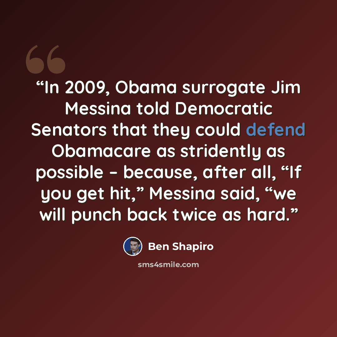 “In 2009, Obama surrogate Jim Messina told Democratic Senators that they could defend Obamacare as stridently as possible – because, after all, “If you get hit,” Messina said, “we will punch back twice as hard.” quote by Ben Shapiro
