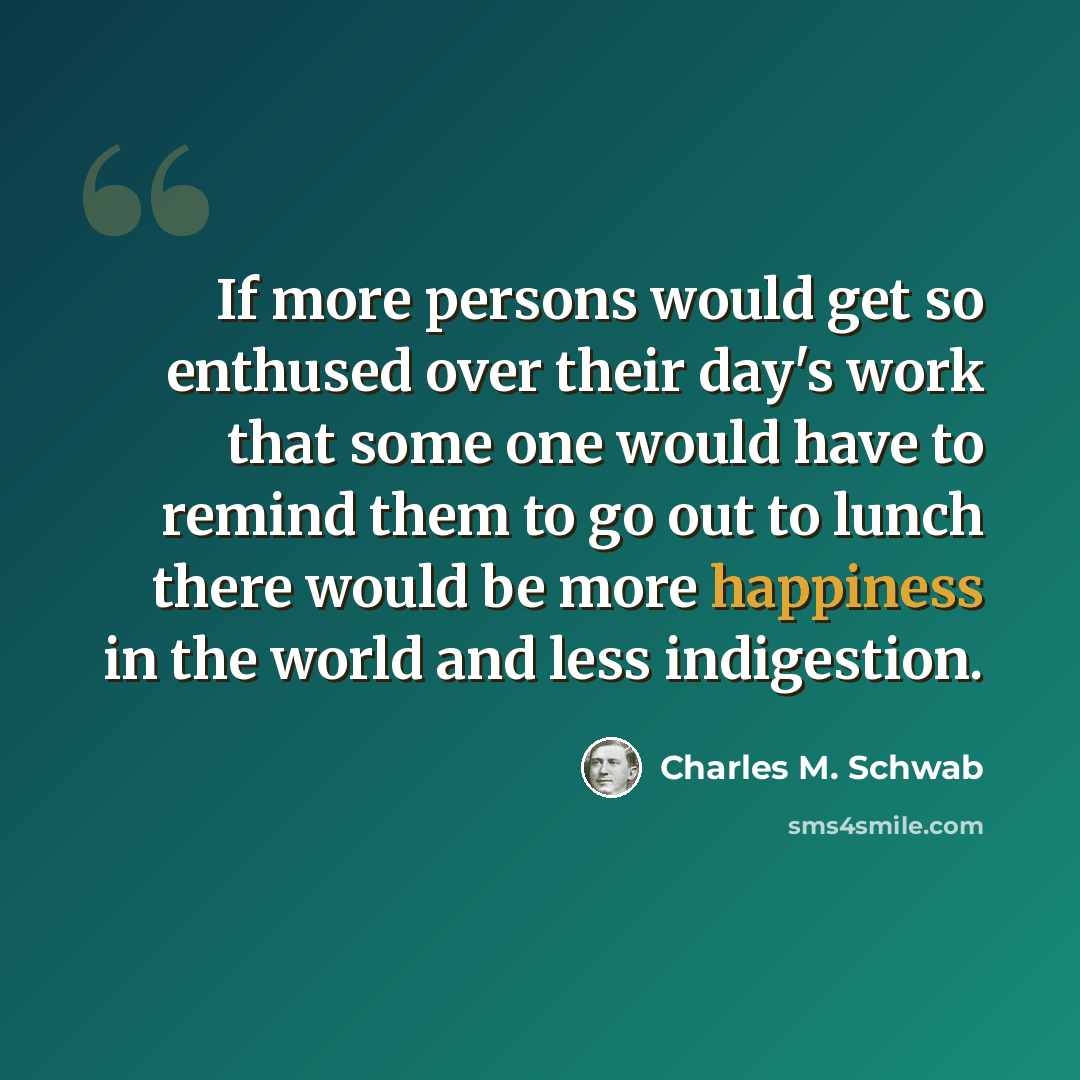 “If more persons would get so enthused over their day's work that some one would have to remind them to go out to lunch there would be more happiness in the world and less indigestion.” quote by Charles M. Schwab