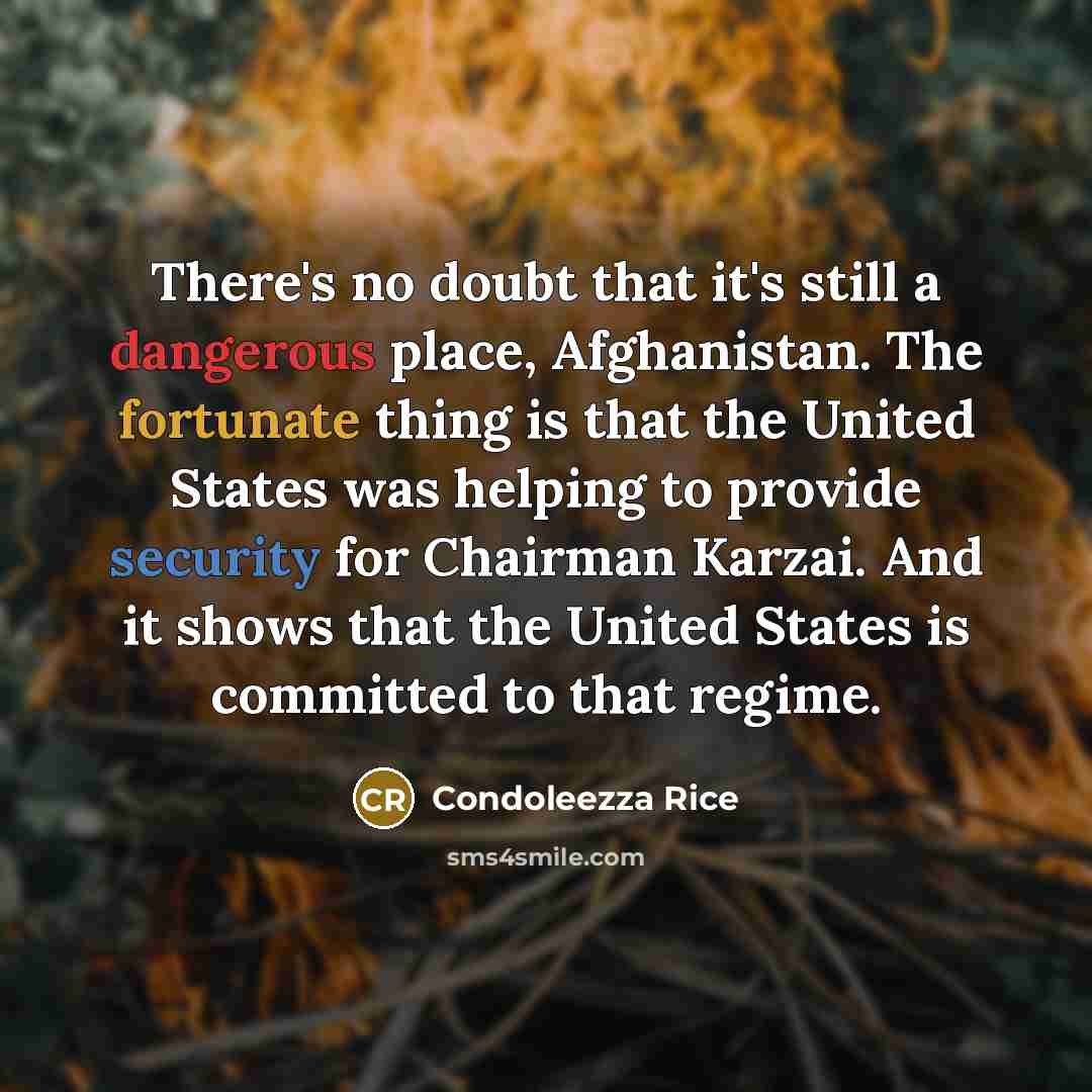“There's no doubt that it's still a dangerous place, Afghanistan. The fortunate thing is that the United States was helping to provide security for Chairman Karzai. And it shows that the United States is committed to that regime.” quote by Condoleezza Rice