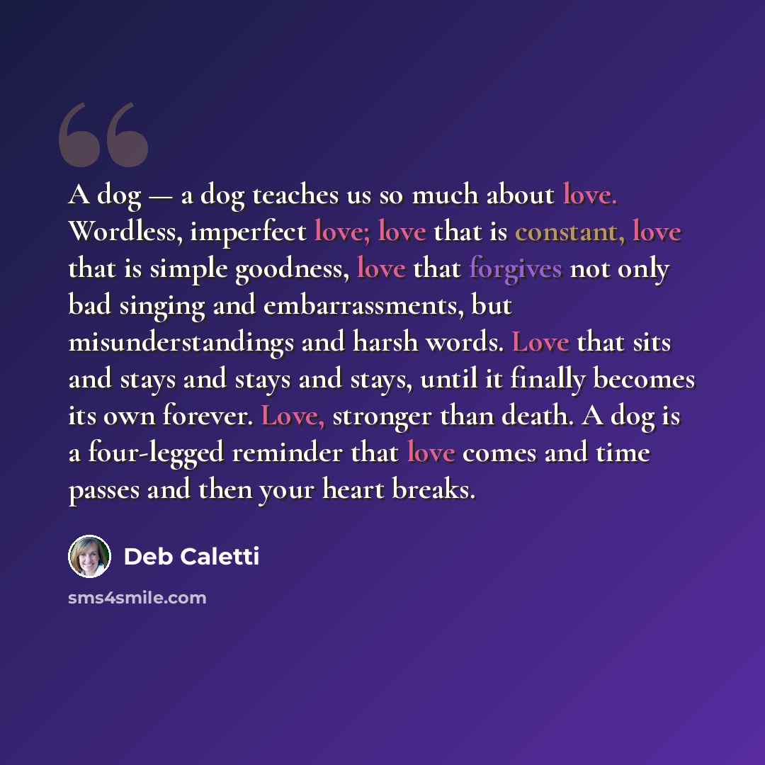 “A dog — a dog teaches us so much about love. Wordless, imperfect love; love that is constant, love that is simple goodness, love that forgives not only bad singing and embarrassments, but misunderstandings and harsh words. Love that sits and stays and stays and stays, until it finally becomes its…” quote by Deb Caletti