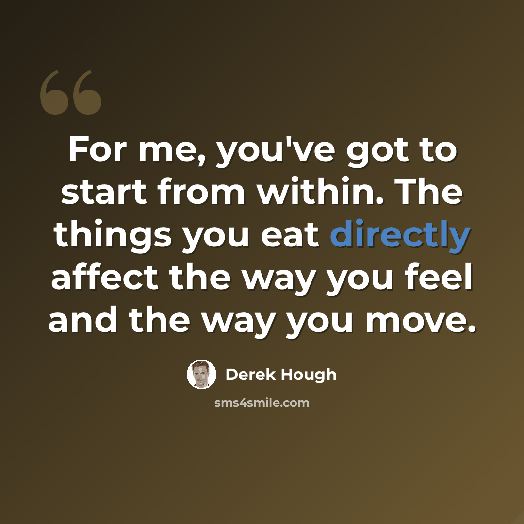 “For me, you've got to start from within. The things you eat directly affect the way you feel and the way you move.” quote by Derek Hough