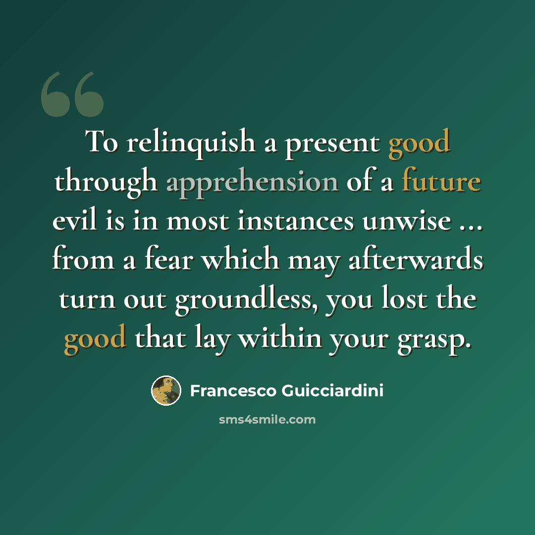 “To relinquish a present good through apprehension of a future evil is in most instances unwise ... from a fear which may afterwards turn out groundless, you lost the good that lay within your grasp.” quote by Francesco Guicciardini