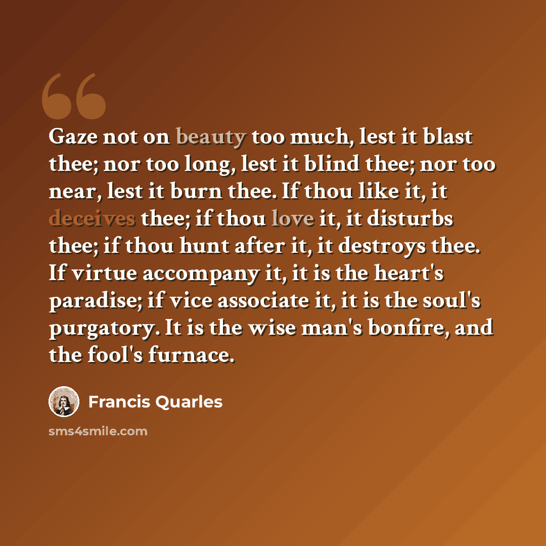 “Gaze not on beauty too much, lest it blast thee; nor too long, lest it blind thee; nor too near, lest it burn thee. If thou like it, it deceives thee; if thou love it, it disturbs thee; if thou hunt after it, it destroys thee. If virtue accompany it, it is the heart's paradise; if vice associate…” quote by Francis Quarles