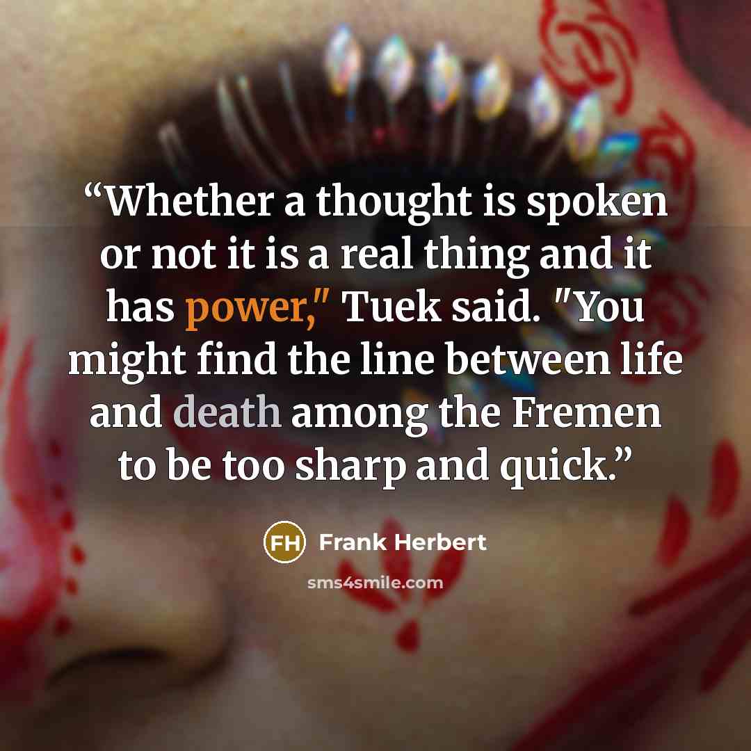 “Whether a thought is spoken or not it is a real thing and it has power," Tuek said. "You might find the line between life and death among the Fremen to be too sharp and quick.” quote by Frank Herbert
