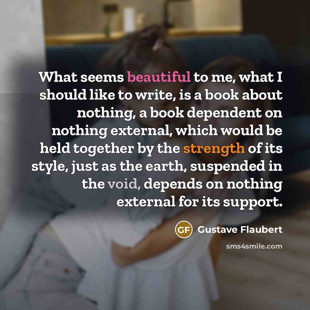 “What seems beautiful to me, what I should like to write, is a book about nothing, a book dependent on nothing external, which would be held together by the strength of its style, just as the earth, suspended in the void, depends on nothing external for its support.” quote by Gustave Flaubert