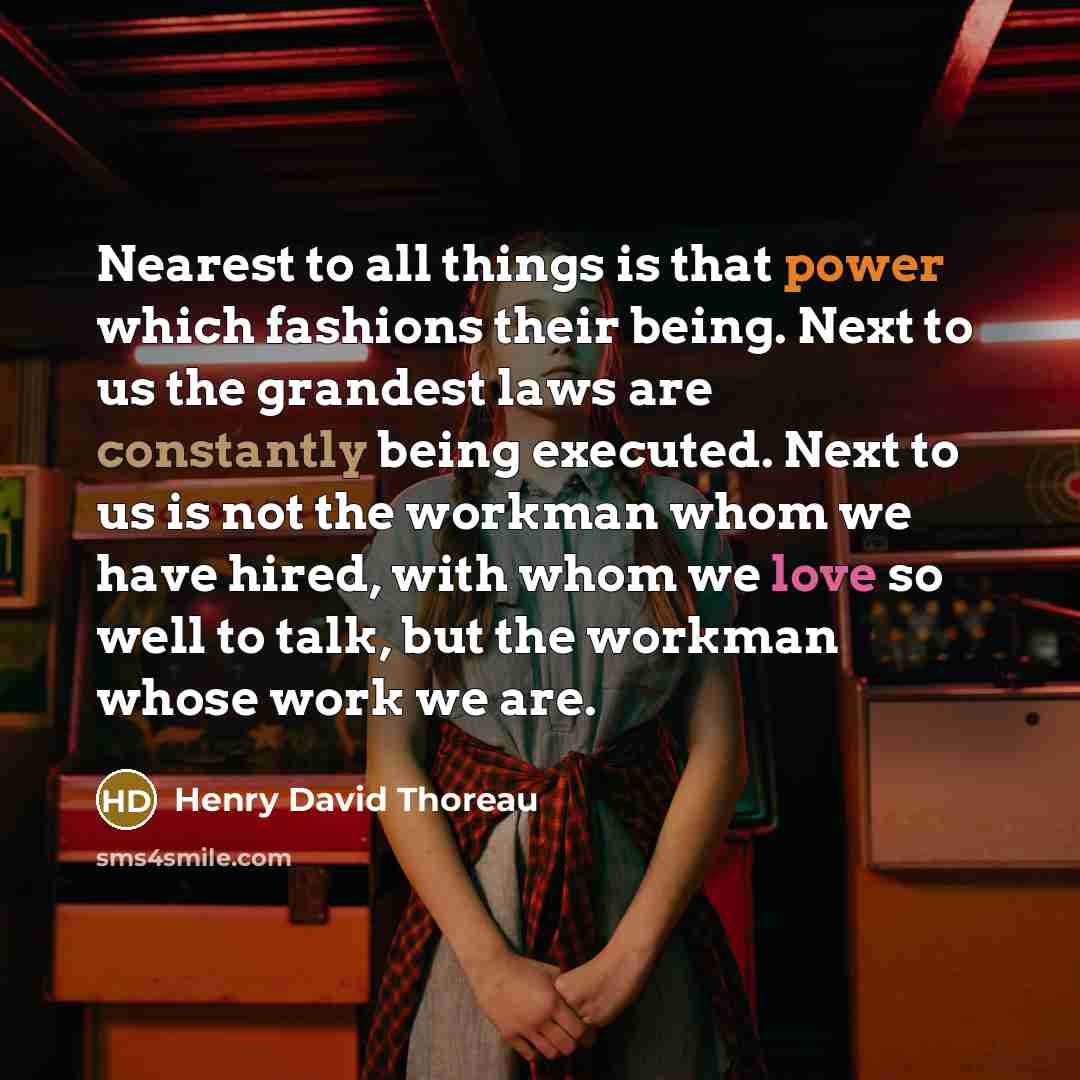 “Nearest to all things is that power which fashions their being. Next to us the grandest laws are constantly being executed. Next to us is not the workman whom we have hired, with whom we love so well to talk, but the workman whose work we are.” quote by Henry David Thoreau