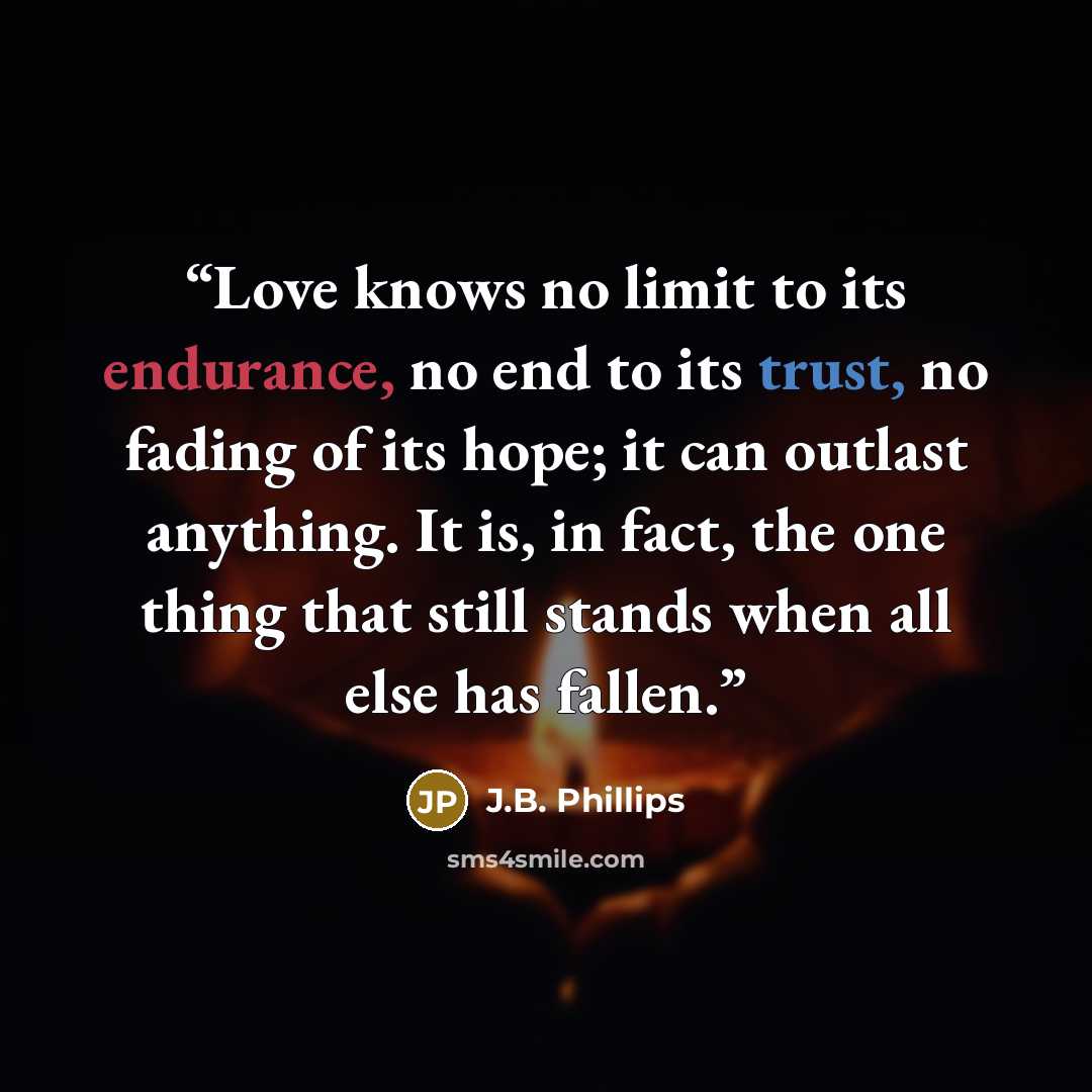 “Love knows no limit to its endurance, no end to its trust, no fading of its hope; it can outlast anything. It is, in fact, the one thing that still stands when all else has fallen.” quote by J.B. Phillips