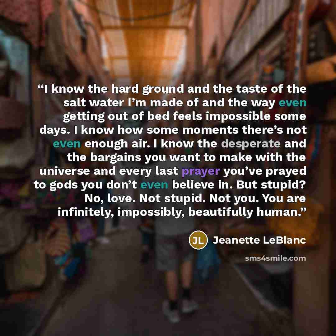 “I know the hard ground and the taste of the salt water I’m made of and the way even getting out of bed feels impossible some days. I know how some moments there’s not even enough air. I know the desperate and the bargains you want to make with the universe and every last prayer you’ve prayed to…” quote by Jeanette LeBlanc