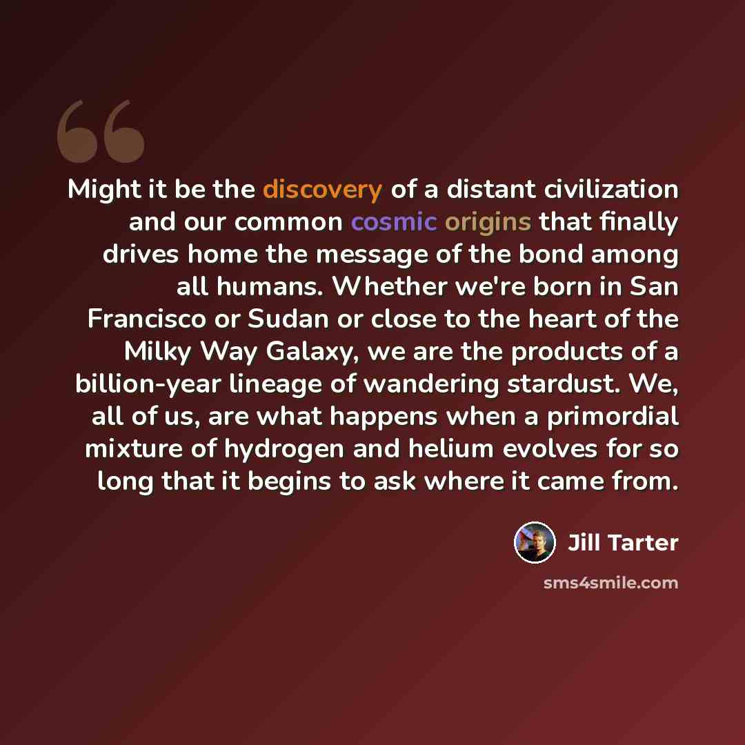 “Might it be the discovery of a distant civilization and our common cosmic origins that finally drives home the message of the bond among all humans. Whether we're born in San Francisco or Sudan or close to the heart of the Milky Way Galaxy, we are the products of a billion-year lineage of…” quote by Jill Tarter