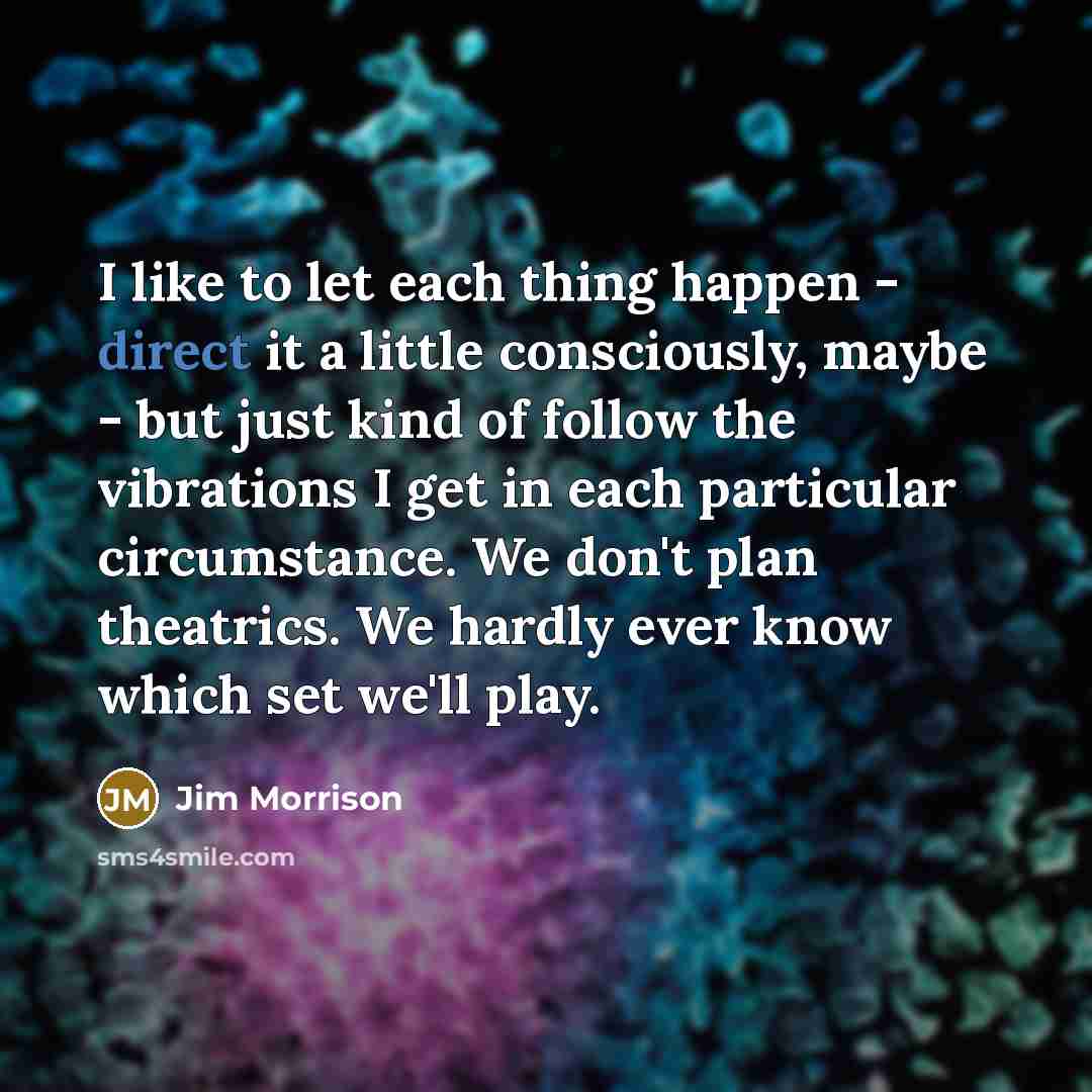 “I like to let each thing happen - direct it a little consciously, maybe - but just kind of follow the vibrations I get in each particular circumstance. We don't plan theatrics. We hardly ever know which set we'll play.” quote by Jim Morrison
