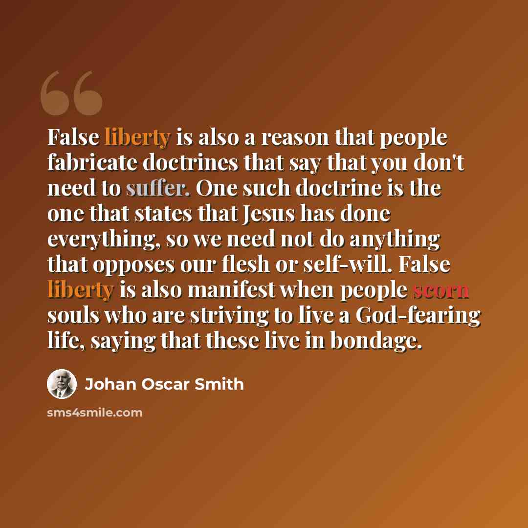 “False liberty is also a reason that people fabricate doctrines that say that you don't need to suffer. One such doctrine is the one that states that Jesus has done everything, so we need not do anything that opposes our flesh or self-will. False liberty is also manifest when people scorn souls who…” quote by Johan Oscar Smith