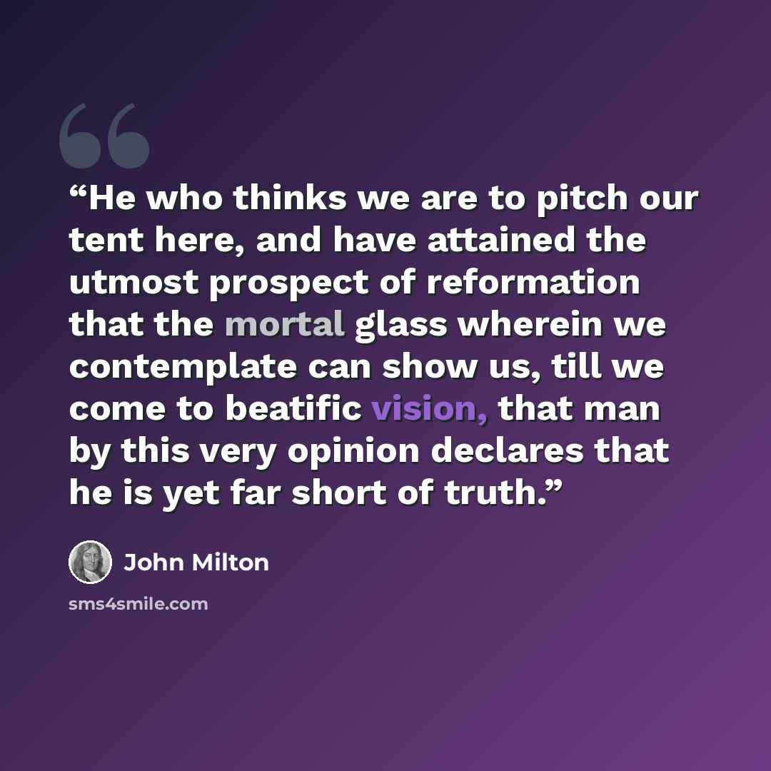 “He who thinks we are to pitch our tent here, and have attained the utmost prospect of reformation that the mortal glass wherein we contemplate can show us, till we come to beatific vision, that man by this very opinion declares that he is yet far short of truth.” quote by John Milton