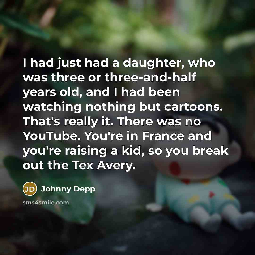 “I had just had a daughter, who was three or three-and-half years old, and I had been watching nothing but cartoons. That's really it. There was no YouTube. You're in France and you're raising a kid, so you break out the Tex Avery.” quote by Johnny Depp