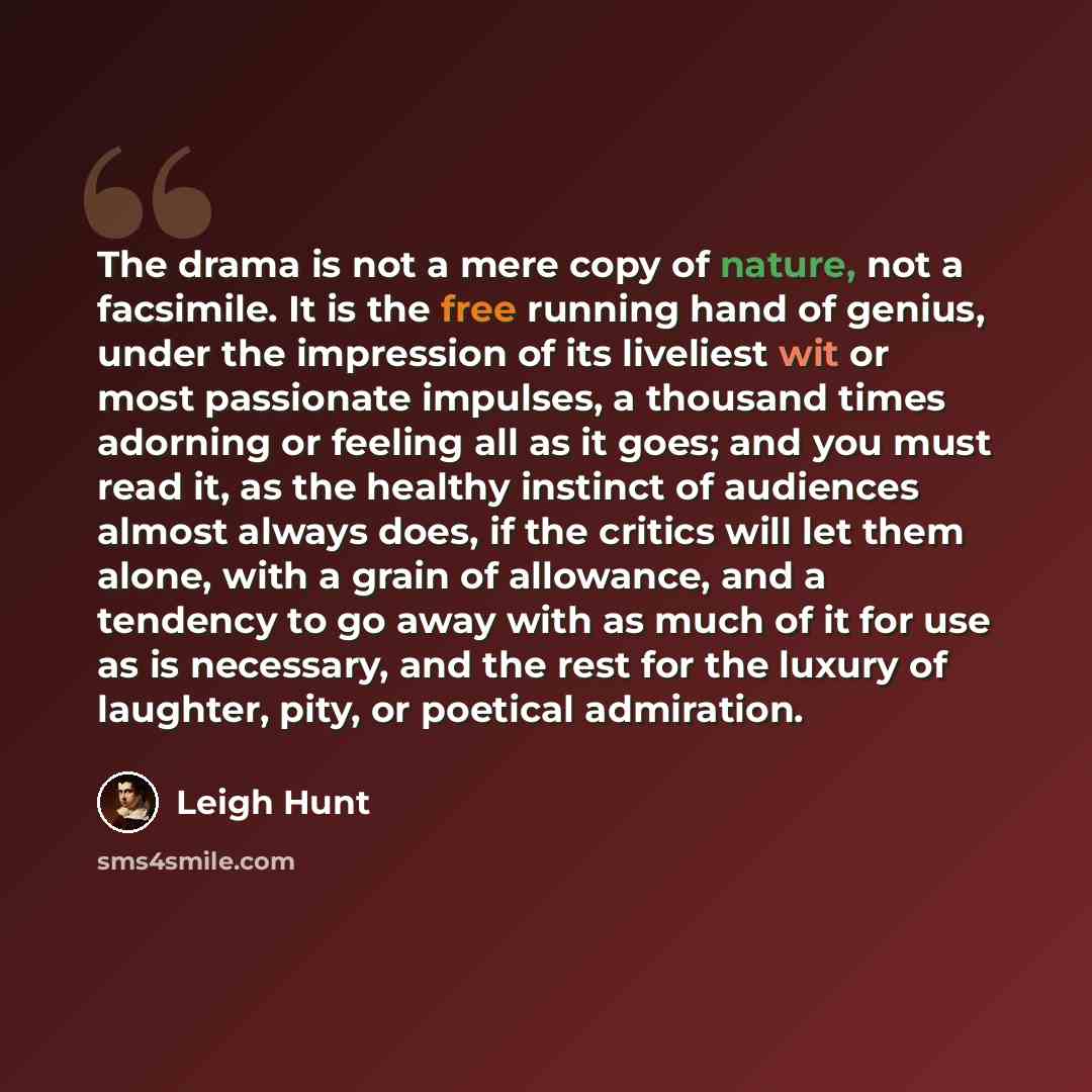 “The drama is not a mere copy of nature, not a facsimile. It is the free running hand of genius, under the impression of its liveliest wit or most passionate impulses, a thousand times adorning or feeling all as it goes; and you must read it, as the healthy instinct of audiences almost always does…” quote by Leigh Hunt