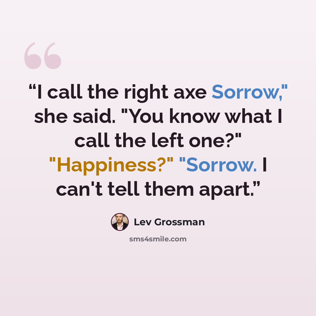 “I call the right axe Sorrow," she said. "You know what I call the left one?" "Happiness?" "Sorrow. I can't tell them apart.” quote by Lev Grossman