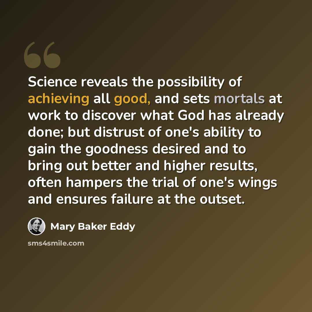 “Science reveals the possibility of achieving all good, and sets mortals at work to discover what God has already done; but distrust of one's ability to gain the goodness desired and to bring out better and higher results, often hampers the trial of one's wings and ensures failure at the outset.” quote by Mary Baker Eddy