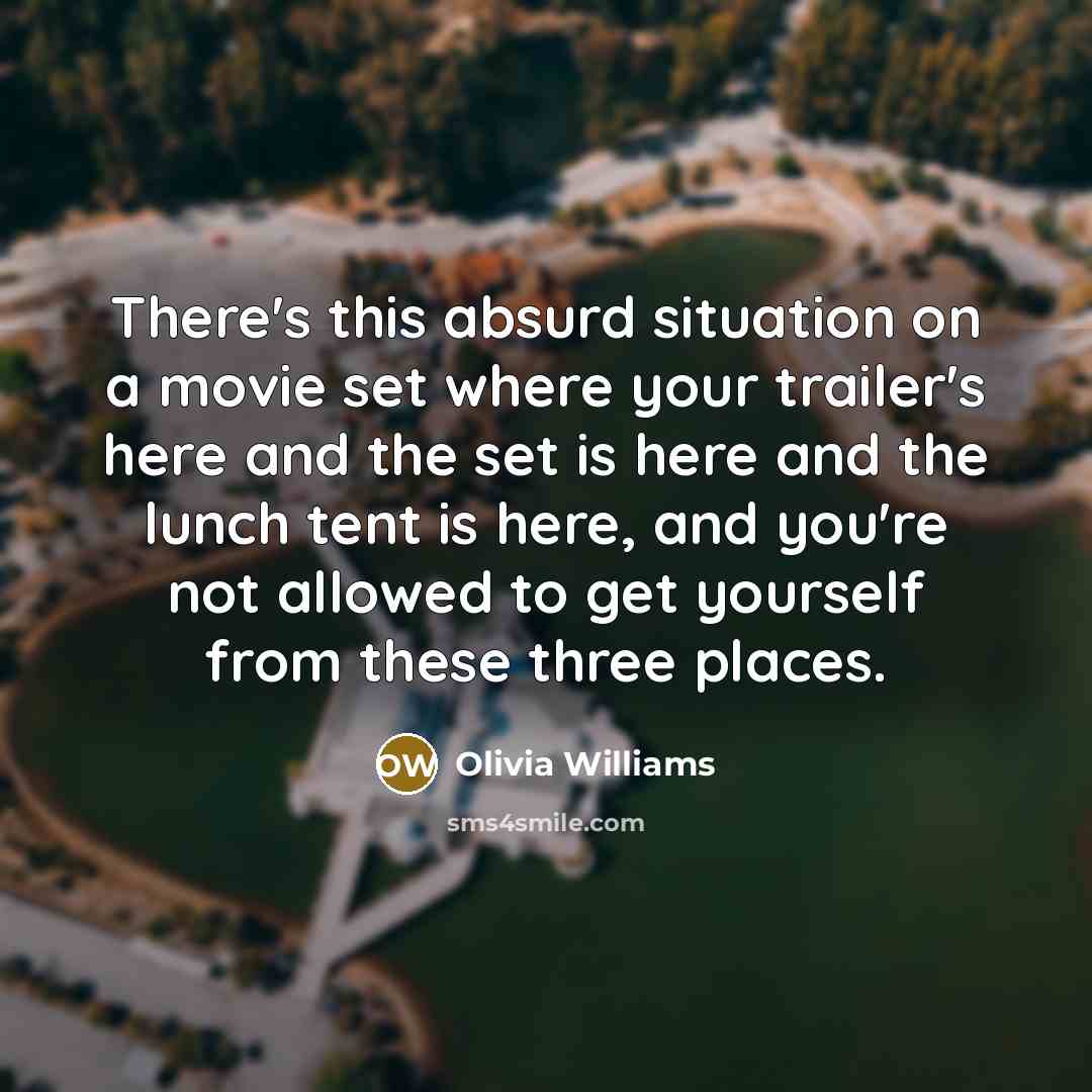 “There's this absurd situation on a movie set where your trailer's here and the set is here and the lunch tent is here, and you're not allowed to get yourself from these three places.” quote by Olivia Williams