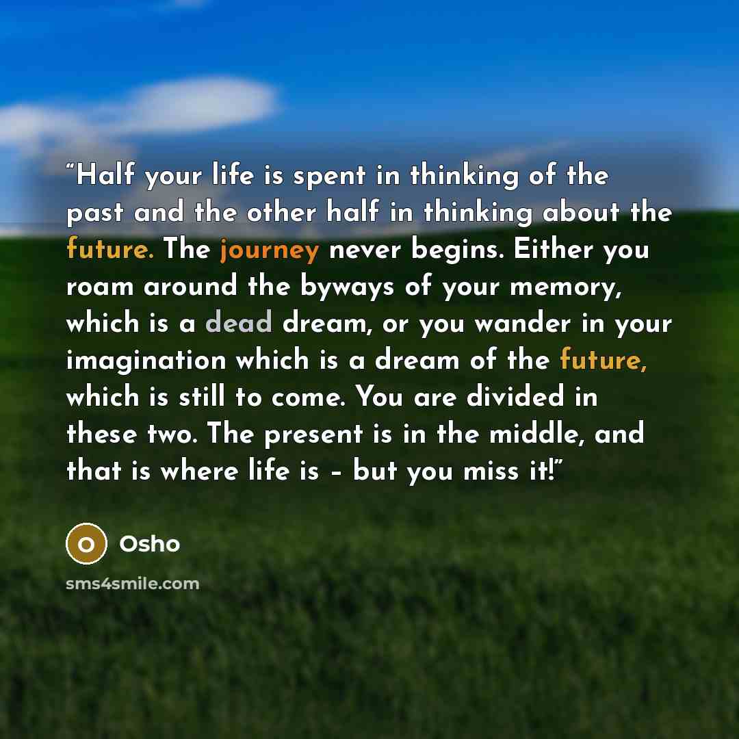 “Half your life is spent in thinking of the past and the other half in thinking about the future. The journey never begins. Either you roam around the byways of your memory, which is a dead dream, or you wander in your imagination which is a dream of the future, which is still to come. You are…” quote by Osho
