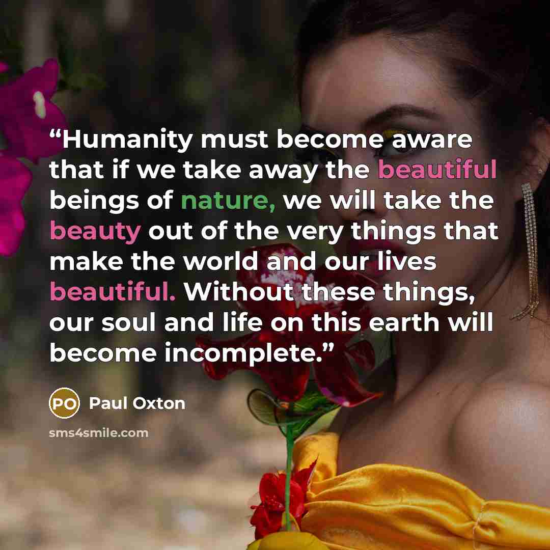 “Humanity must become aware that if we take away the beautiful beings of nature, we will take the beauty out of the very things that make the world and our lives beautiful. Without these things, our soul and life on this earth will become incomplete.” quote by Paul Oxton