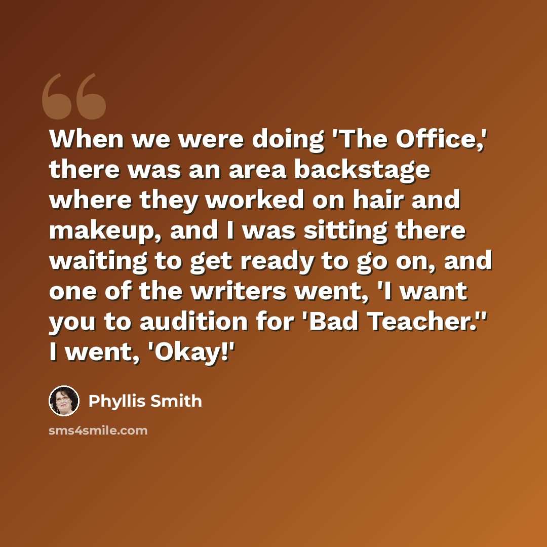 “When we were doing 'The Office,' there was an area backstage where they worked on hair and makeup, and I was sitting there waiting to get ready to go on, and one of the writers went, 'I want you to audition for 'Bad Teacher.'' I went, 'Okay!'” quote by Phyllis Smith