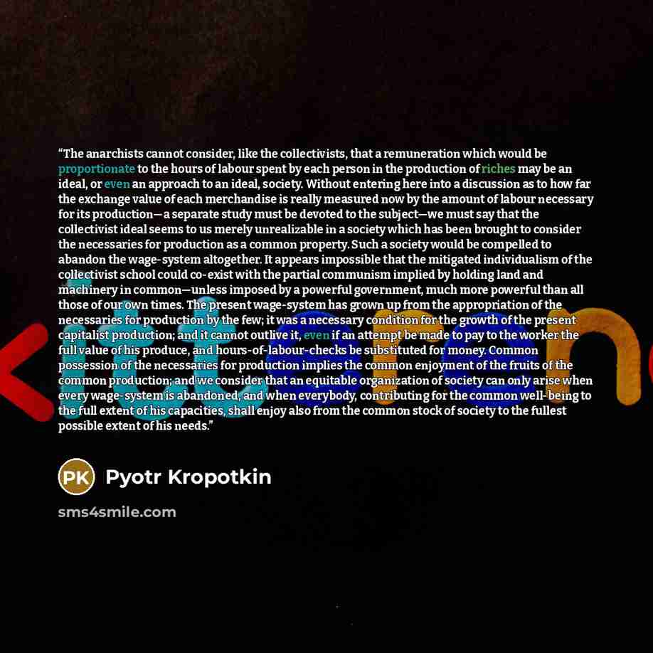 “The anarchists cannot consider, like the collectivists, that a remuneration which would be proportionate to the hours of labour spent by each person in the production of riches may be an ideal, or even an approach to an ideal, society. Without entering here into a discussion as to how far the…” quote by Pyotr Kropotkin