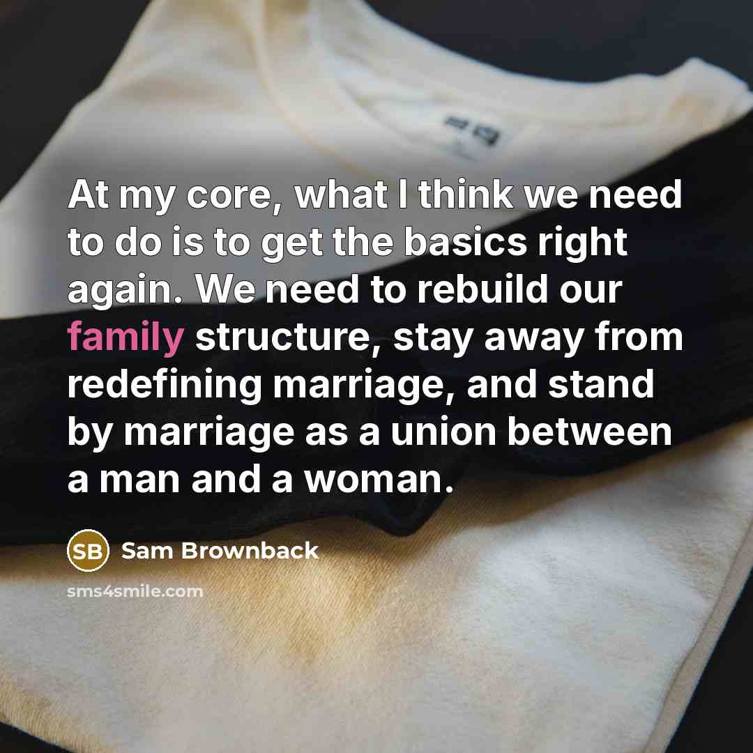“At my core, what I think we need to do is to get the basics right again. We need to rebuild our family structure, stay away from redefining marriage, and stand by marriage as a union between a man and a woman.” quote by Sam Brownback