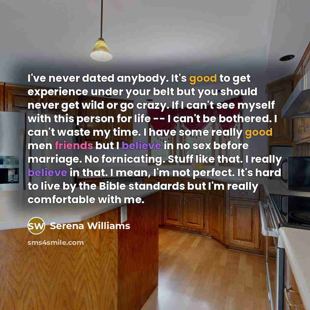 “I've never dated anybody. It's good to get experience under your belt but you should never get wild or go crazy. If I can't see myself with this person for life -- I can't be bothered. I can't waste my time. I have some really good men friends but I believe in no sex before marriage. No…” quote by Serena Williams