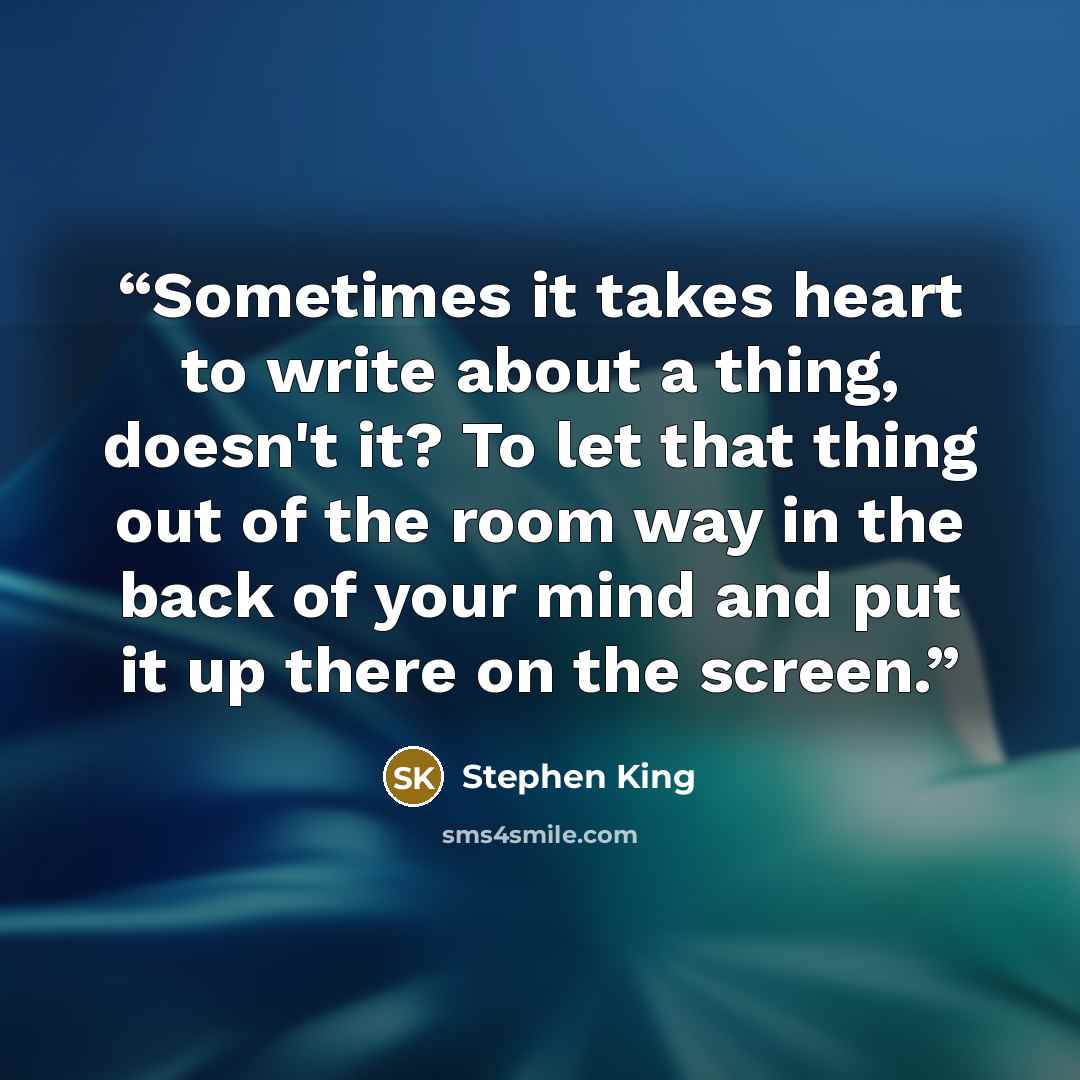 “Sometimes it takes heart to write about a thing, doesn't it? To let that thing out of the room way in the back of your mind and put it up there on the screen.” quote by Stephen King