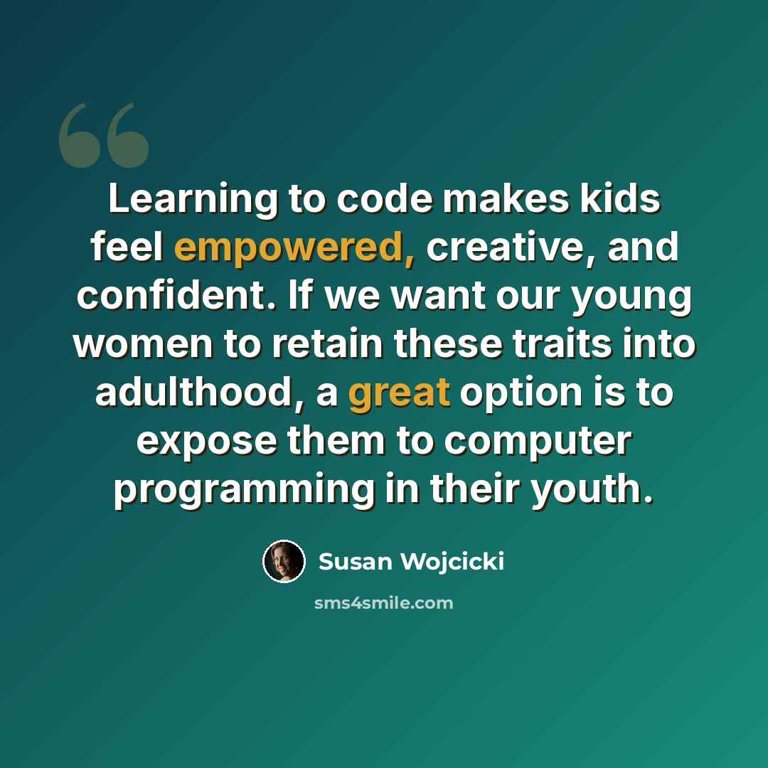“Learning to code makes kids feel empowered, creative, and confident. If we want our young women to retain these traits into adulthood, a great option is to expose them to computer programming in their youth.” quote by Susan Wojcicki