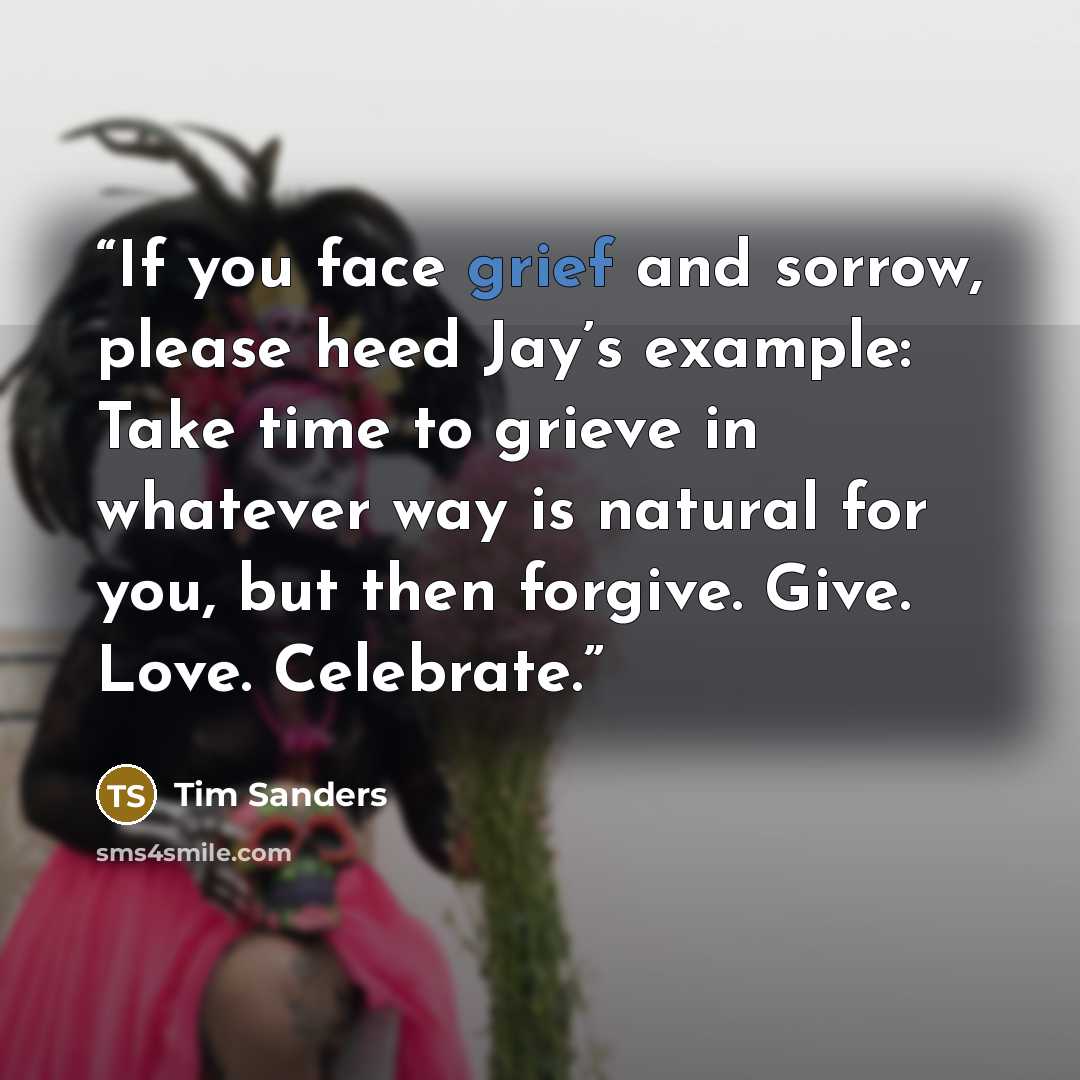 “If you face grief and sorrow, please heed Jay’s example: Take time to grieve in whatever way is natural for you, but then forgive. Give. Love. Celebrate.” quote by Tim Sanders