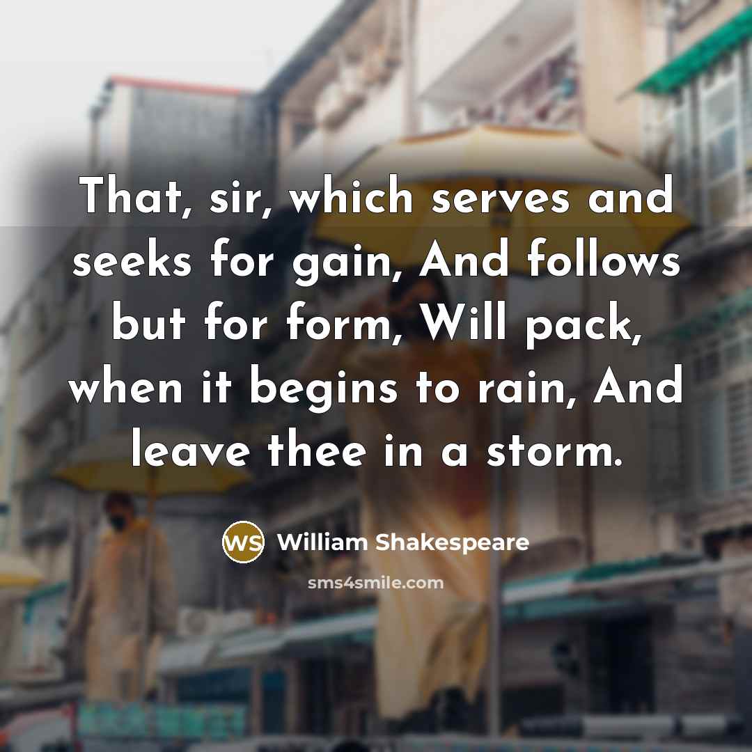 “That, sir, which serves and seeks for gain, And follows but for form, Will pack, when it begins to rain, And leave thee in a storm.” quote by William Shakespeare