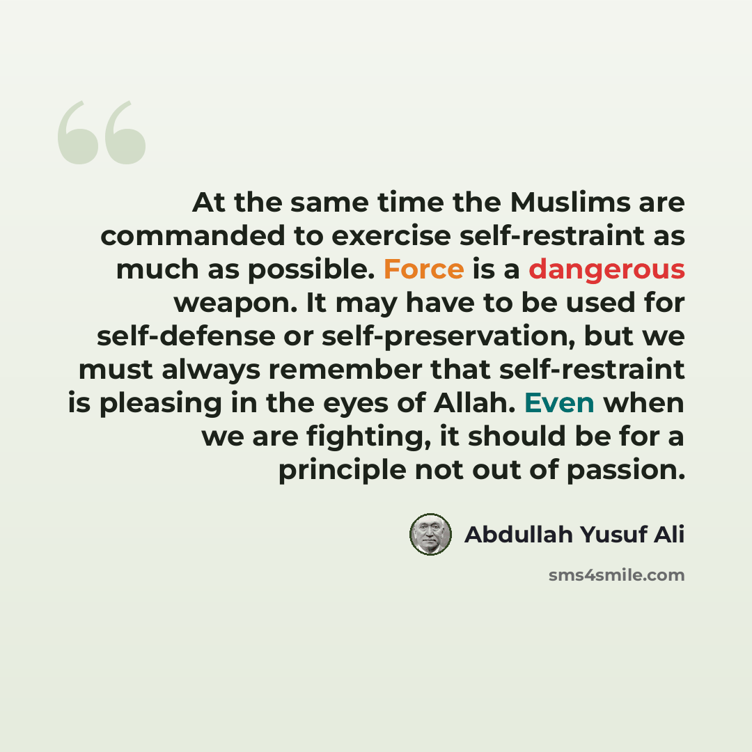“At the same time the Muslims are commanded to exercise self-restraint as much as possible. Force is a dangerous weapon. It may have to be used for self-defense or self-preservation, but we must always remember that self-restraint is pleasing in the eyes of Allah. Even when we are fighting, it…” quote by Abdullah Yusuf Ali