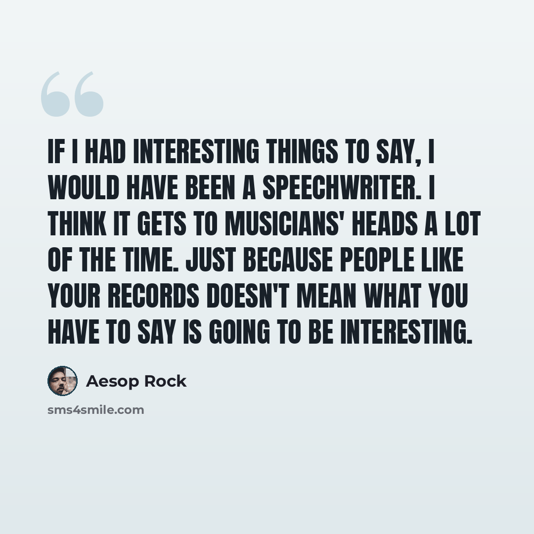 “If I had interesting things to say, I would have been a speechwriter. I think it gets to musicians' heads a lot of the time. Just because people like your records doesn't mean what you have to say is going to be interesting.” quote by Aesop Rock