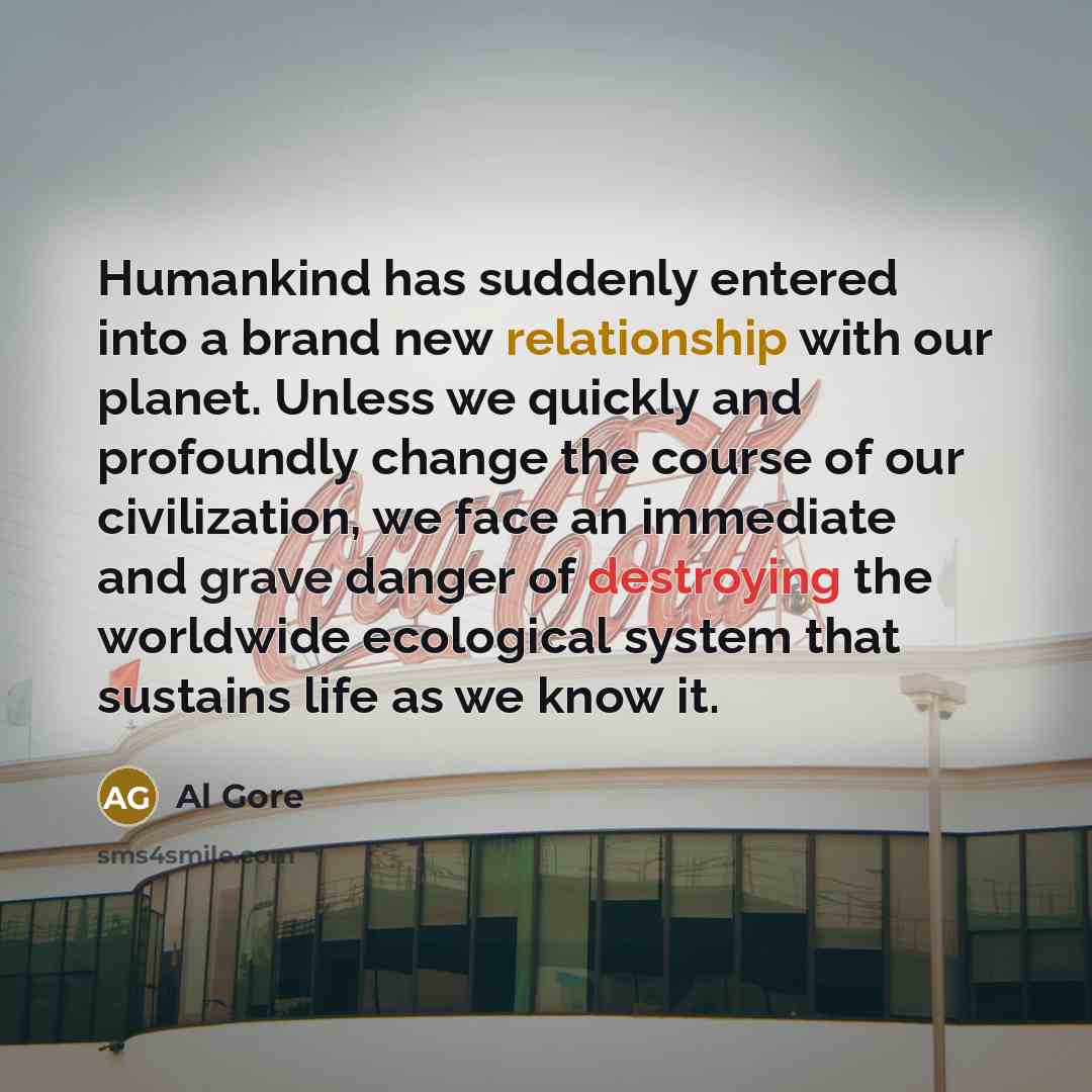 “Humankind has suddenly entered into a brand new relationship with our planet. Unless we quickly and profoundly change the course of our civilization, we face an immediate and grave danger of destroying the worldwide ecological system that sustains life as we know it.” quote by Al Gore
