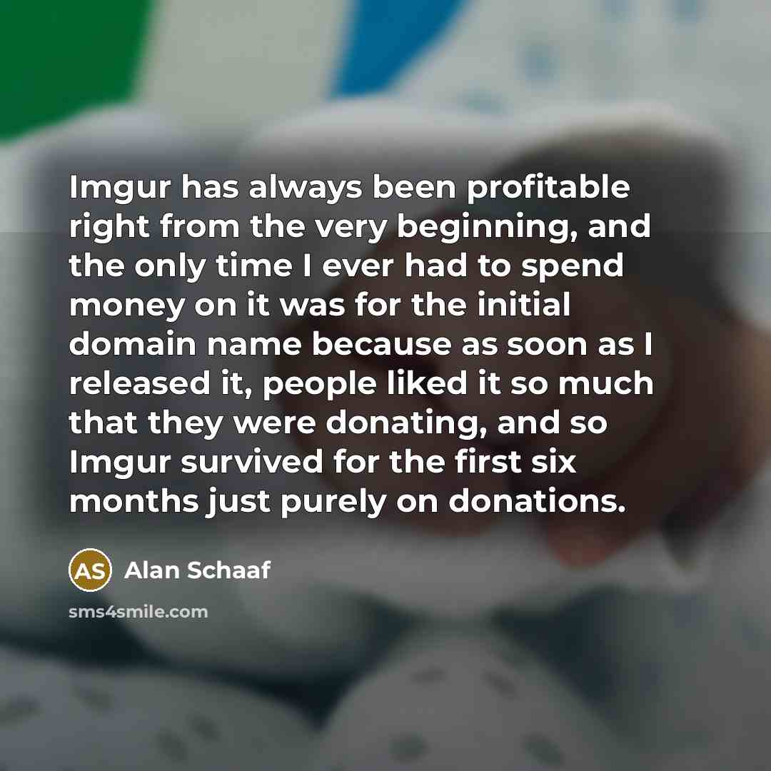 “Imgur has always been profitable right from the very beginning, and the only time I ever had to spend money on it was for the initial domain name because as soon as I released it, people liked it so much that they were donating, and so Imgur survived for the first six months just purely on…” quote by Alan Schaaf