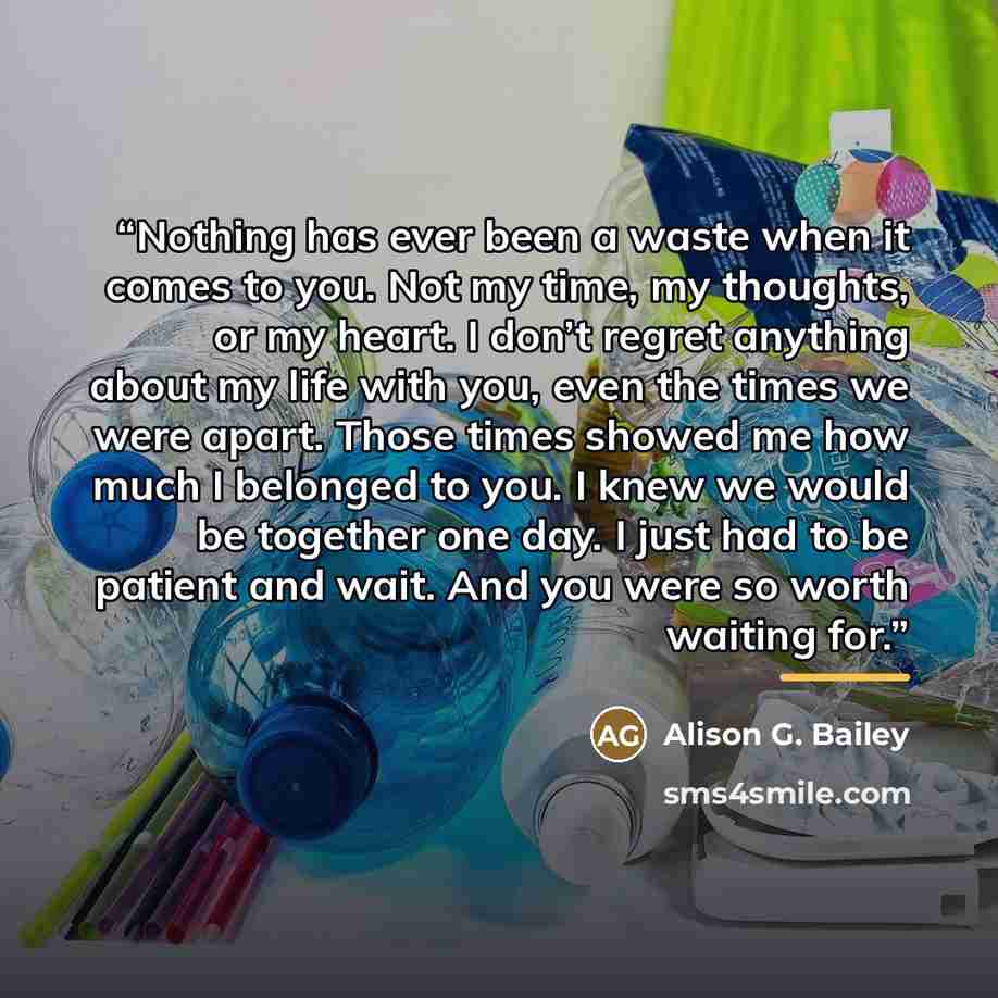 “Nothing has ever been a waste when it comes to you. Not my time, my thoughts, or my heart. I don’t regret anything about my life with you, even the times we were apart. Those times showed me how much I belonged to you. I knew we would be together one day. I just had to be patient and wait. And you…” quote by Alison G. Bailey