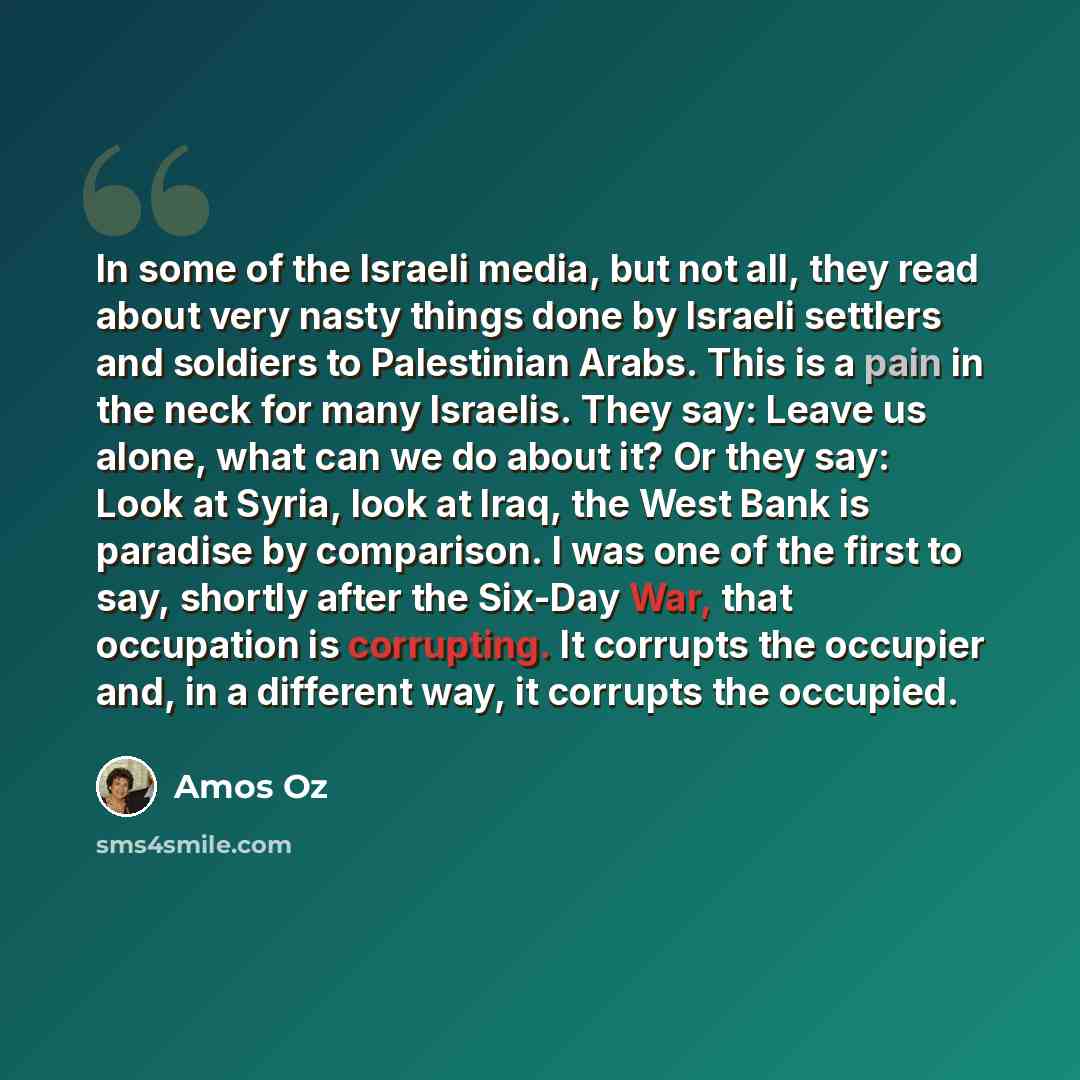 “In some of the Israeli media, but not all, they read about very nasty things done by Israeli settlers and soldiers to Palestinian Arabs. This is a pain in the neck for many Israelis. They say: Leave us alone, what can we do about it? Or they say: Look at Syria, look at Iraq, the West Bank is…” quote by Amos Oz