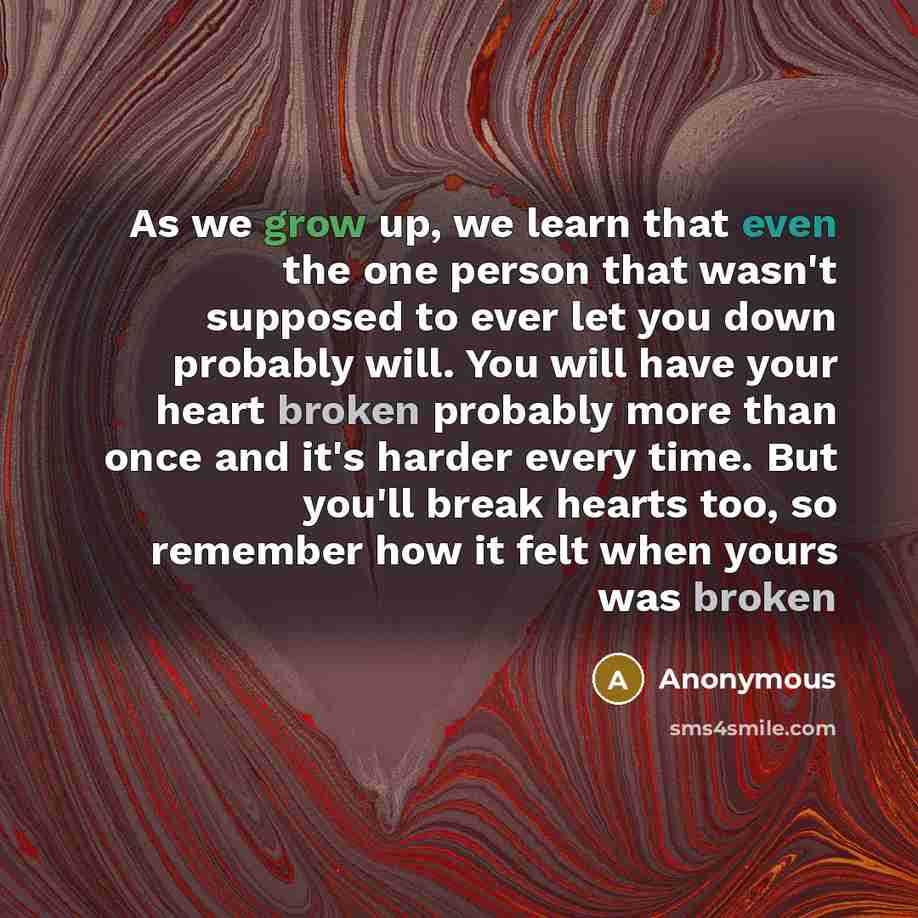 “As we grow up, we learn that even the one person that wasn't supposed to ever let you down probably will. You will have your heart broken probably more than once and it's harder every time. But you'll break hearts too, so remember how it felt when yours was broken” quote by Anonymous